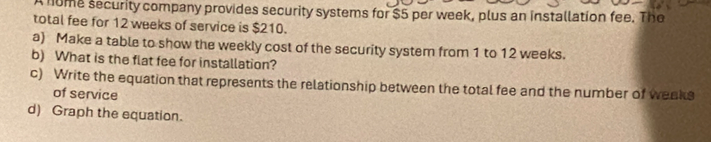 nome security company provides security systems for $5 per week, plus an installation fee. The 
total fee for 12 weeks of service is $210. 
a) Make a table to show the weekly cost of the security system from 1 to 12 weeks. 
b) What is the flat fee for installation? 
c) Write the equation that represents the relationship between the total fee and the number of weeks
of service 
d) Graph the equation.