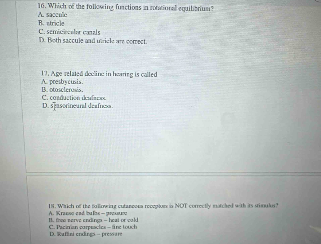 Which of the following functions in rotational equilibrium?
A. saccule
B. utricle
C. semicircular canals
D. Both saccule and utricle are correct.
17. Age-related decline in hearing is called
A. presbycusis.
B. otosclerosis.
C. conduction deafness.
D. s[nsorineural deafness.
18. Which of the following cutaneous receptors is NOT correctly matched with its stimulus?
A. Krause end bulbs - pressure
B. free nerve endings - heat or cold
C. Pacinian corpuscles - fine touch
D. Ruffini endings - pressure