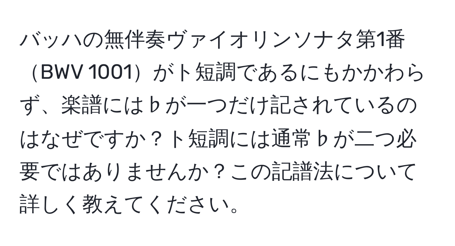 バッハの無伴奏ヴァイオリンソナタ第1番BWV 1001がト短調であるにもかかわらず、楽譜には♭が一つだけ記されているのはなぜですか？ト短調には通常♭が二つ必要ではありませんか？この記譜法について詳しく教えてください。