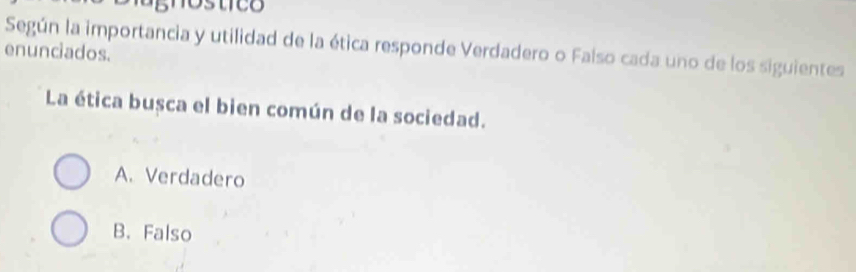 gnostice
Según la importancia y utilidad de la ética responde Verdadero o Falso cada uno de los siguientes
enunciados.
La ética busca el bien común de la sociedad.
A. Verdadero
B. Falso