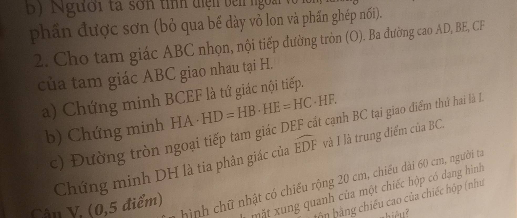 Người tả sơn tỉnh điện bên ngoài v 
phần được sơn (bỏ qua bể dày vỏ lon và phần ghép nối). 
2. Cho tam giác ABC nhọn, nội tiếp đường tròn (O). Ba đường cao AD, BE, CF
của tam giác ABC giao nhau tại H. 
a) Chứng minh BCEF là tứ giác nội tiếp. 
b) Chứng minh HA· HD=HB· HE=HC· HF. 
c) Đường tròn ngoại tiếp tam giác DEF cắt cạnh BC tại giao điểm thứ hai là I 
Chứng minh DH là tia phân giác của widehat EDF và I là trung điểm của BC. 
hình chữ nhật có chiều rộng 20 cm, chiều dài 60 cm, người ta 
mặt xung quanh của một chiếc hộp có dạng hình 
ô n bằng chiếu cao của chiếc hộp (như 
Cân V. (0,5 điểm)