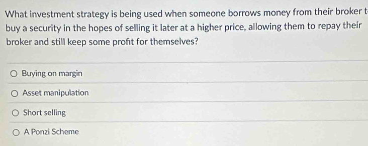 What investment strategy is being used when someone borrows money from their broker t
buy a security in the hopes of selling it later at a higher price, allowing them to repay their
broker and still keep some profit for themselves?
Buying on margin
Asset manipulation
Short selling
A Ponzi Scheme