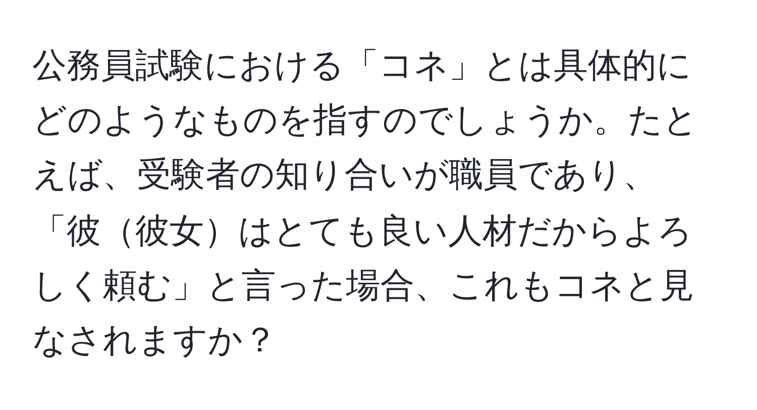 公務員試験における「コネ」とは具体的にどのようなものを指すのでしょうか。たとえば、受験者の知り合いが職員であり、「彼彼女はとても良い人材だからよろしく頼む」と言った場合、これもコネと見なされますか？