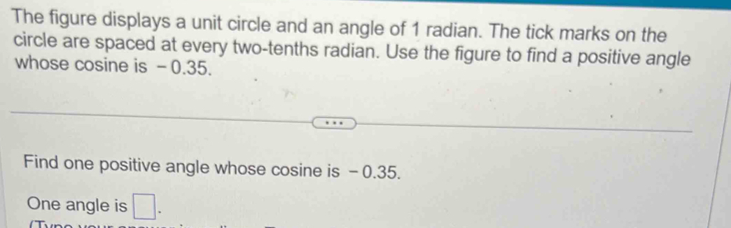 The figure displays a unit circle and an angle of 1 radian. The tick marks on the 
circle are spaced at every two-tenths radian. Use the figure to find a positive angle 
whose cosine is - 0.35. 
Find one positive angle whose cosine is - 0.35. 
One angle is □.