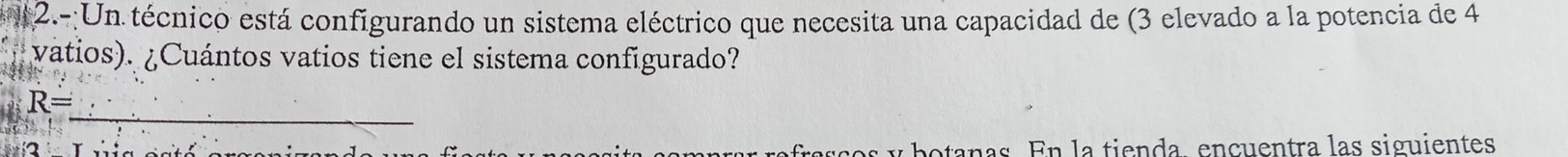 2.-:Un técnico está configurando un sistema eléctrico que necesita una capacidad de (3 elevado a la potencia de 4
vatios). ¿Cuántos vatios tiene el sistema configurado? 
_
R=
potanas. En la tienda, encuentra las siguientes