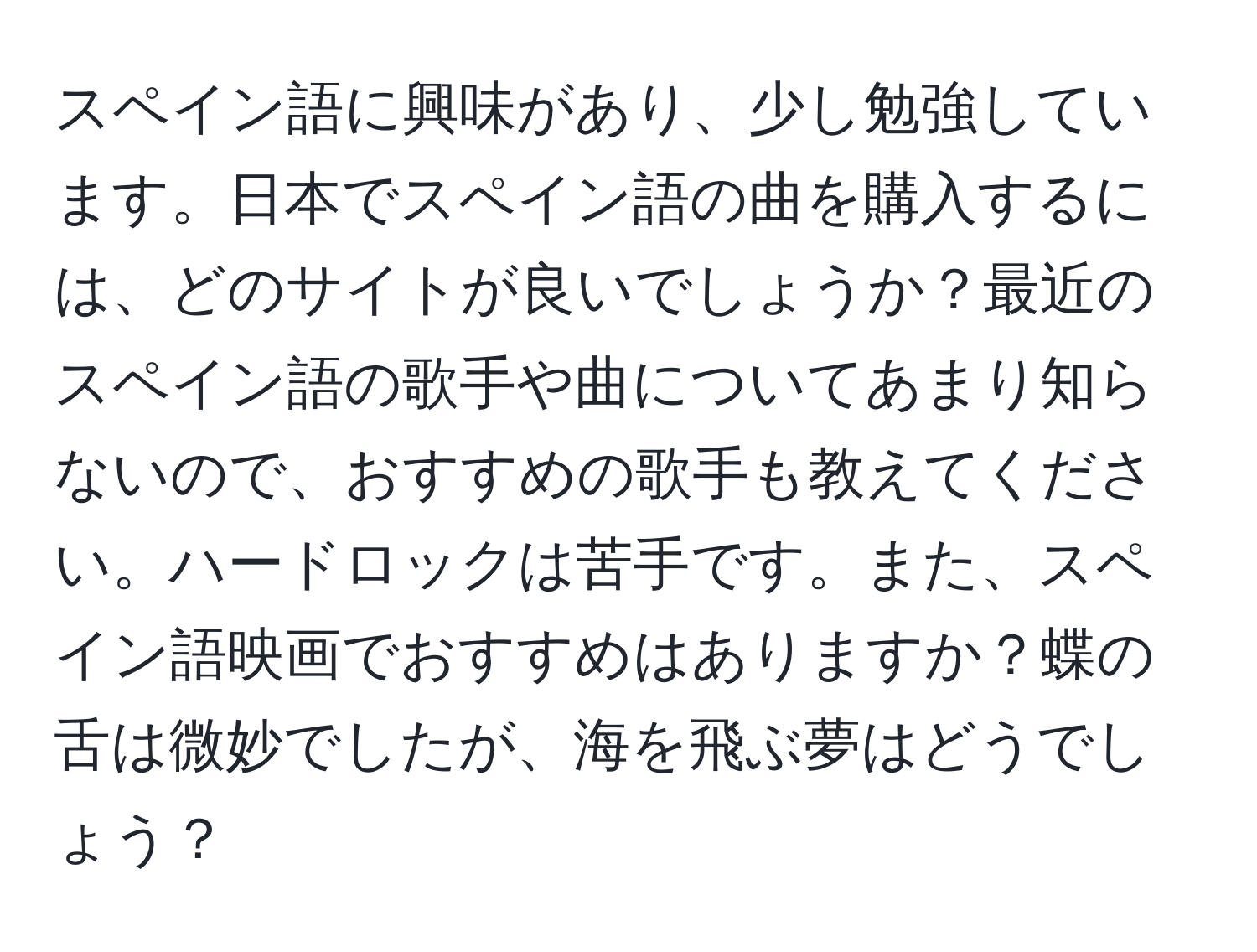 スペイン語に興味があり、少し勉強しています。日本でスペイン語の曲を購入するには、どのサイトが良いでしょうか？最近のスペイン語の歌手や曲についてあまり知らないので、おすすめの歌手も教えてください。ハードロックは苦手です。また、スペイン語映画でおすすめはありますか？蝶の舌は微妙でしたが、海を飛ぶ夢はどうでしょう？