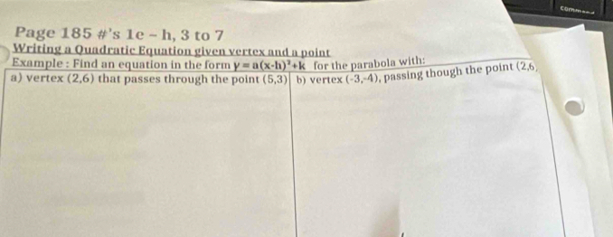 Page 185 #’s 1e - h, 3 to 7 
Writing a Quadratic Equation given vertex and a point 
Example : Find an equation in the form y=a(x-h)^2+k for the parabola with: 
a) vertex (2,6) that passes through the point (5,3) b) vertex (-3,-4) , passing though the point (2,6)