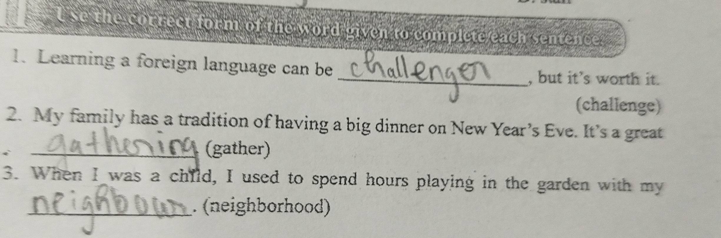 tse the correct form of the word given to complete each sentence. 
1. Learning a foreign language can be 
_, but it's worth it. 
(challenge) 
2. My family has a tradition of having a big dinner on New Year’s Eve. It’s a great 
_i 
(gather) 
3. When I was a child, I used to spend hours playing in the garden with my 
_. (neighborhood)