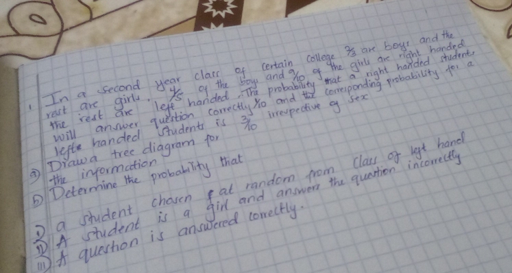 In a second year class of certain college 3s are boys and the 
rest are girls. ys of the boys and % o of the girl are right handed 
The rest are left handed. The probability that a right handed student 
will answer question correctly yo andt corresponding probability for a 
lefte handed student is 3o irrevpective g sex 
② Draw a tree diagram for 
the information 
Determine the probability that 
o a student chasen at random from class of lgt hand 
PA student is a girl and answern the quastion incorrectly 
A question is answered corectly.