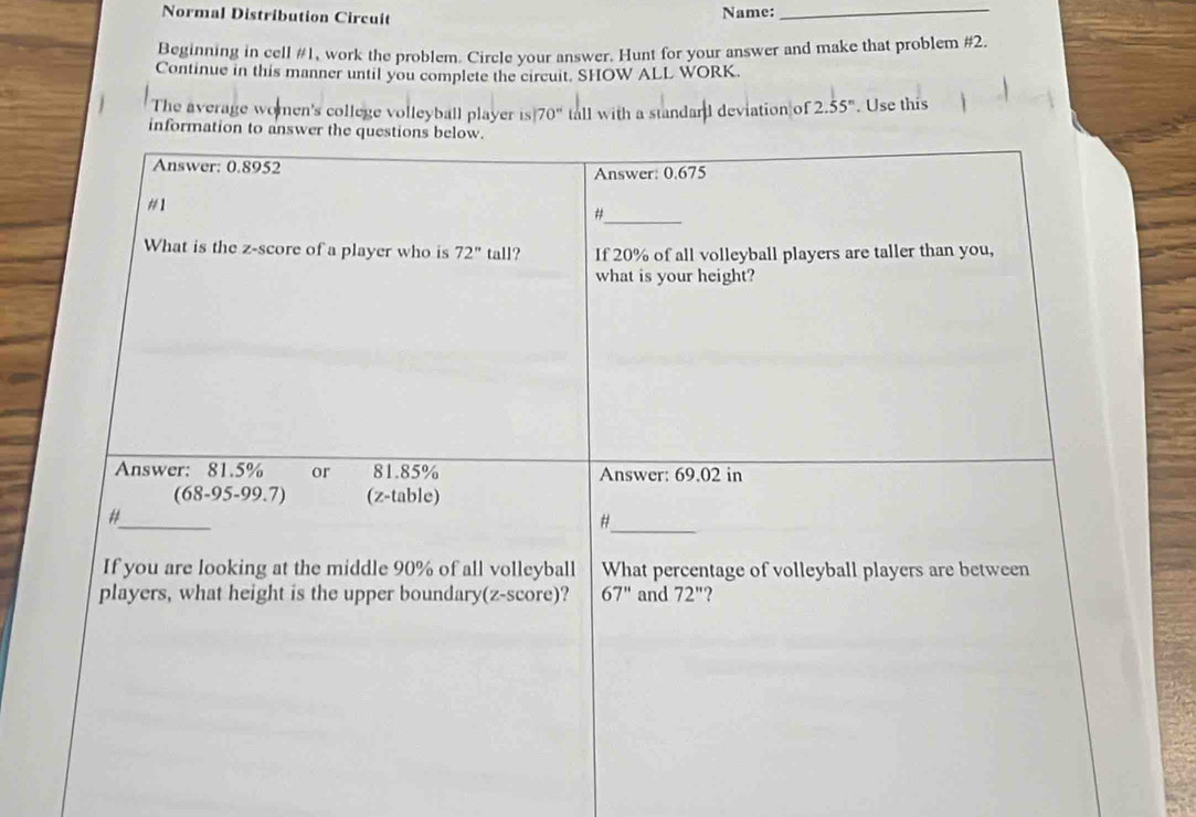 Normal Distribution Circuit Name:_
Beginning in cell #1, work the problem. Circle your answer. Hunt for your answer and make that problem #2.
Continue in this manner until you complete the circuit. SHOW ALL WORK.
The average women's college volleyball player is 70° tall with a standard deviation of 2.55^n. Use this
inform