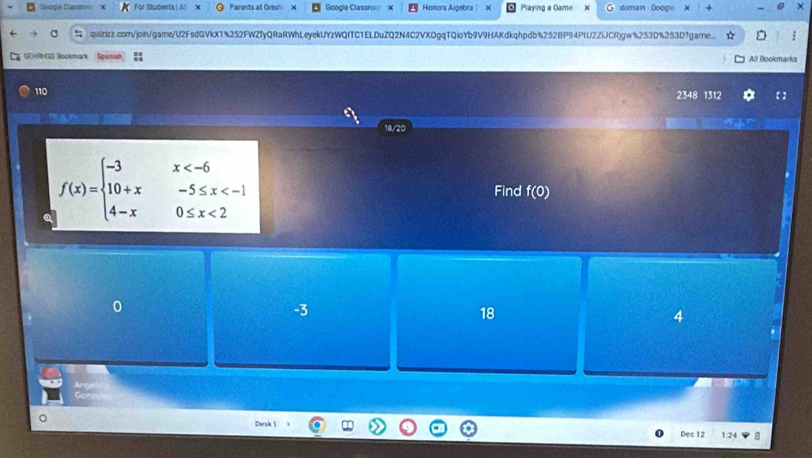 Soogle Clasoc For Students | A! Parents at Grea X Google Classroo Honors Algebra Y Playing a Game domain - Google X
quizizz.com/join/game/U2FsdGVkX1%252FWZfyQRaRWhLeyekUYzWQITC1ELDuZQ2N4C2VXOgqTQioYb9V9HAKdkqhpdb%252BP94PlU2ZiJCRjgw%253D%253D?game..
GEHRHSD Bookmark Spanish All Bookmarks
110
2348 1312
18/20
a f(x)=beginarrayl -3x <2endarray.
Find f(0)
-3
18
4
Desk 1
Dec 12 1:24