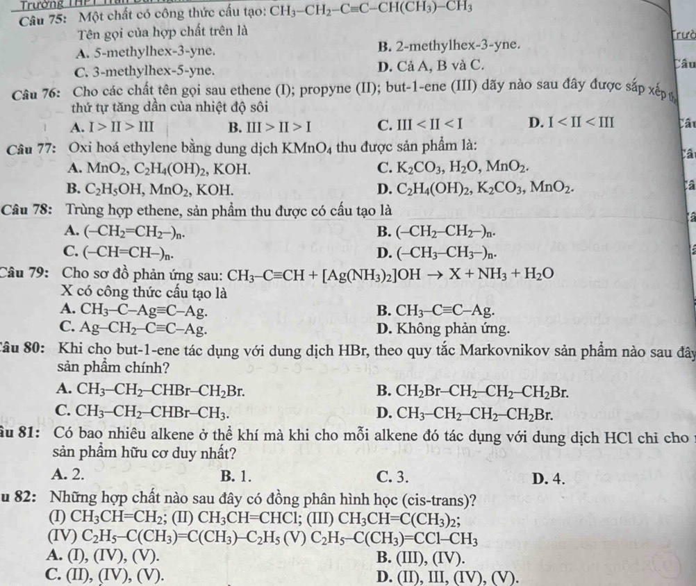 Trường THPT I
Câu 75: Một chất có công thức cấu tạo: CH_3-CH_2-Cequiv C-CH(CH_3)-CH_3
Tên gọi của hợp chất trên là Trưò
A. 5-methylhex-3-yne. B. 2-methylhex-3-yne.
C. 3-methylhex-5-yne. D. Cả A, B và C.
Câu
Câu 76: Cho các chất tên gọi sau ethene (I); propyne (II); but-1-ene (III) dãy nào sau đây được sắp xếp 
thứ tự tăng dần của nhiệt độ sôi
A. I>II>III B. III>II>I C. III D. I Câu
Câu 77: Oxi hoá ethylene bằng dung dịch KMnO_4 thu được sản phẩm là:
Câ
A. MnO_2,C_2H_4(OH)_2 , KOH. C. K_2CO_3,H_2O,MnO_2.
B. C_2H_5OH,MnO_2 , KOH. D. C_2H_4(OH)_2,K_2CO_3,MnO_2.
Câu 78: Trùng hợp ethene, sản phẩm thu được có cấu tạo là
6
A. (-CH_2=CH_2-)_n. B. (-CH_2-CH_2-)_n.
C. (-CH=CH-)_n. D. (-CH_3-CH_3-)_n.
Câu 79: Cho sơ đồ phản ứng sau: CH_3-Cequiv CH+[Ag(NH_3)_2]OHto X+NH_3+H_2O
X có công thức cấu tạo là
A. CH_3-C-Agequiv C-Ag. B. CH_3-Cequiv C-Ag.
C. Ag-CH_2-Cequiv C-Ag. D. Không phản ứng.
Sâu 80: Khi cho but-1-ene tác dụng với dung dịch HBr, theo quy tắc Markovnikov sản phẩm nào sau đây
sản phầm chính?
A. CH_3-CH_2-CHBr-CH_2Br. B. CH_2Br-CH_2-CH_2-CH_2Br.
C. CH_3-CH_2- -CHBr-CH_3. D. CH_3-CH_2-CH_2-CH_2Br.
Ấu 81: Có bao nhiêu alkene ở thể khí mà khi cho mỗi alkene đó tác dụng với dung dịch HCl chỉ cho
sản phẩm hữu cơ duy nhất?
A. 2. B. 1. C. 3. D. 4.
u 82: Những hợp chất nào sau đây có đồng phân hình học (cis-trans)?
(I) CH_3CH=CH_2; (II) CH_3CH=CHCl;; (III) CH_3CH=C(CH_3)_2
(IV) C_2H_5-C(CH_3)=C(CH_3)-C_2H_5(V)C_2H_5-C(CH_3)=CC1-CH_3
A. (I) ,(IV),(V). B. (III),(IV)
C. (II),(IV),(V). D. (II),III,(IV),(V).