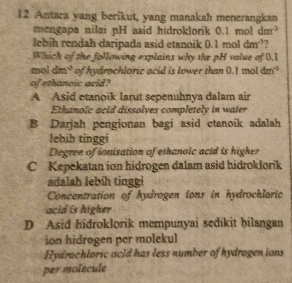 Antara yang berikut, yang manakah menerangkan
mengapa nilai pH asid hidroklorik 0.1 mol dm^(-3)
lebih rendah daripada asid etanoik 0.1moldm^(-3)
Which of the following explains why the pH value of 0.1
mol d ? ^3 of hydrochloric acid is lower than 0.1 mol dm^(-3)
of ethanoic acid?
A Asid etanoik larut sepenuhnya dalam air
Ethanoïc acid dissolves completely in water
B Darjah pengionan bagi asid ctanoik adalah
lebih tinggi
Degree of ionisation of ethanoic acid is higher
C Kepekatan ion hidrogen dalam asid hidroklorik
adalah lebih tinggi
Concentration of hydrogen ions in hydrochloric
acid is higher
D Asid hidroklorik mempunyai sedikit bilangan
ion hidrogen per molekul
Hydrochloric acid has less number of hydrogen ions
per molécule