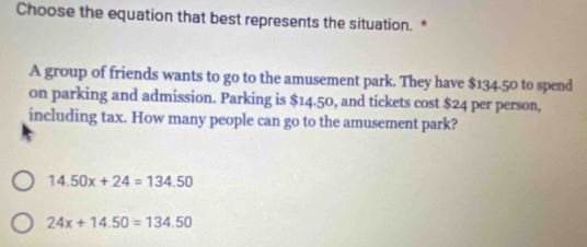 Choose the equation that best represents the situation. *
A group of friends wants to go to the amusement park. They have $134.50 to spend
on parking and admission. Parking is $14.50, and tickets cost $24 per person,
including tax. How many people can go to the amusement park?
14.50x+24=134.50
24x+14.50=134.50