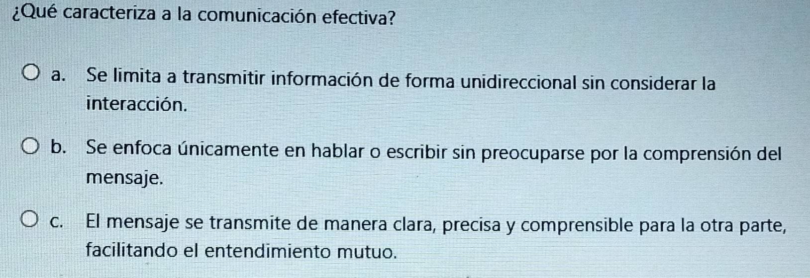 ¿Qué caracteriza a la comunicación efectiva?
a. Se limita a transmitir información de forma unidireccional sin considerar la
interacción.
b. Se enfoca únicamente en hablar o escribir sin preocuparse por la comprensión del
mensaje.
c. El mensaje se transmite de manera clara, precisa y comprensible para la otra parte,
facilitando el entendimiento mutuo.