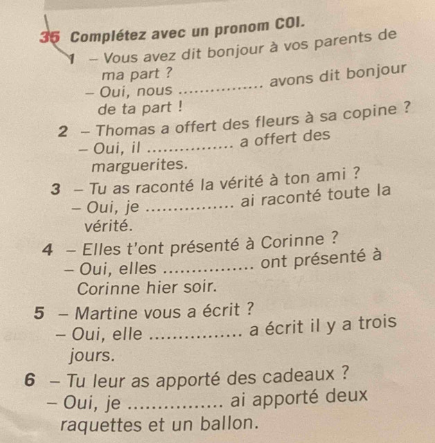 Complétez avec un pronom COI. 
1 - Vous avez dit bonjour à vos parents de 
_ 
ma part ? 
avons dit bonjour 
- Oui, nous 
de ta part ! 
2 - Thomas a offert des fleurs à sa copine ? 
- Oui, il_ 
a offert des 
marguerites. 
3 - Tu as raconté la vérité à ton ami ? 
- Oui, je_ 
ai raconté toute la 
vérité. 
4 - Elles t'ont présenté à Corinne ? 
- Oui, elles_ 
ont présenté à 
Corinne hier soir. 
5 - Martine vous a écrit ? 
- Oui, elle_ 
a écrit il y a trois 
jours. 
6 - Tu leur as apporté des cadeaux ? 
- Oui, je_ 
ai apporté deux 
raquettes et un ballon.