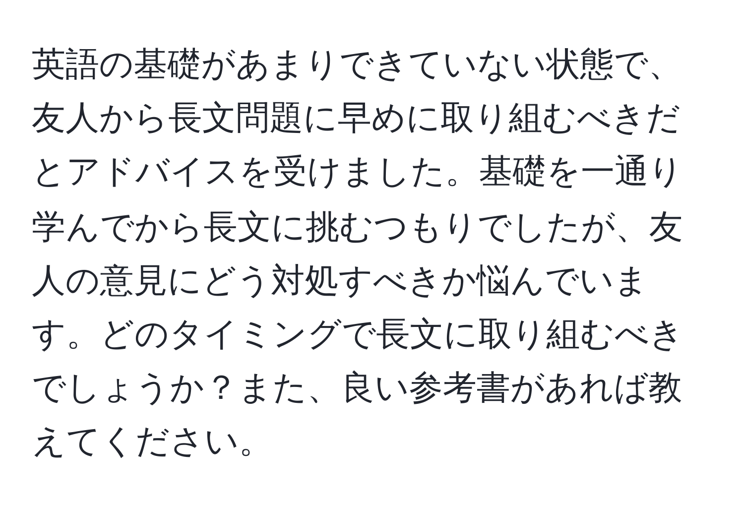 英語の基礎があまりできていない状態で、友人から長文問題に早めに取り組むべきだとアドバイスを受けました。基礎を一通り学んでから長文に挑むつもりでしたが、友人の意見にどう対処すべきか悩んでいます。どのタイミングで長文に取り組むべきでしょうか？また、良い参考書があれば教えてください。