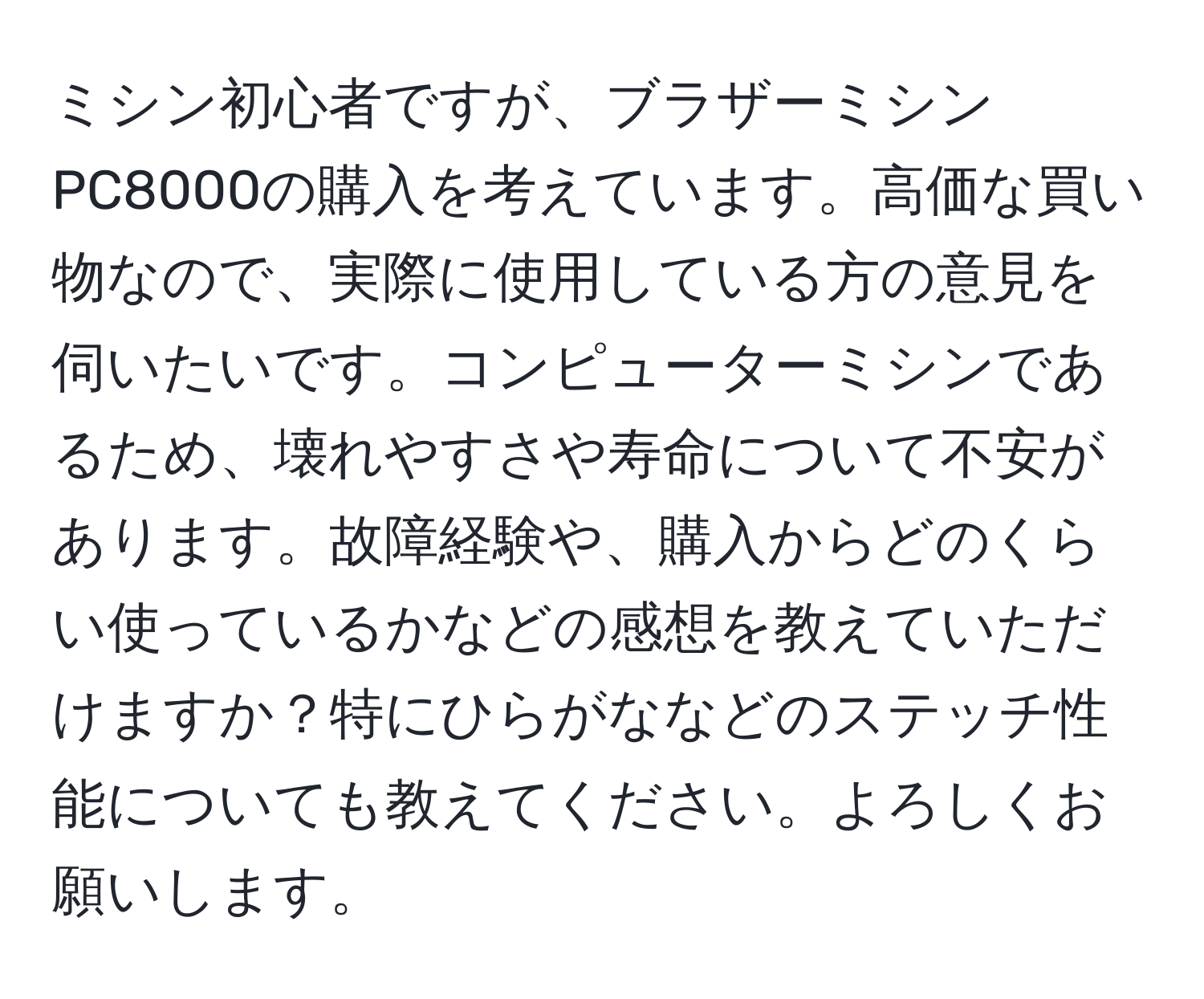 ミシン初心者ですが、ブラザーミシン PC8000の購入を考えています。高価な買い物なので、実際に使用している方の意見を伺いたいです。コンピューターミシンであるため、壊れやすさや寿命について不安があります。故障経験や、購入からどのくらい使っているかなどの感想を教えていただけますか？特にひらがななどのステッチ性能についても教えてください。よろしくお願いします。