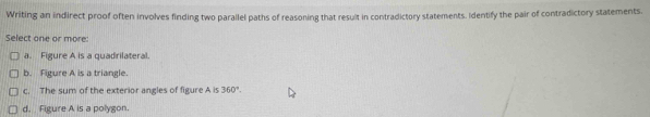 Writing an indirect proof often involves finding two parallel paths of reasoning that result in contradictory statements. Identify the pair of contradictory statements.
Select one or more:
a. Figure A is a quadrilateral.
b. Figure A is a triangle.
c. The sum of the exterior angles of figure A is 360°.
d. Figure A is a polygon.