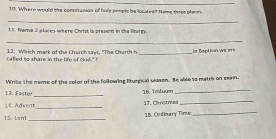 Where would the communion of holy people be located? Name three places. 
_ 
11. Name 2 places where Christ is present in the liturgy. 
_ 
12. Which mark of the Church says, "The Church is_ 
in Baptism we are 
called to share in the life of God.”? 
Write the name of the color of the following liturgical season. Be able to match on exam. 
13. Easter _16. Triduum 
_ 
14. Advent _17. Christmas 
_ 
15. Lent_ 18. Ordinary Time 
_