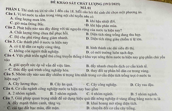 để khảO sát chát lượng (19/2/2025)
Mã 01
PHÀN I. Thí sinh trả lời từ câu 1 đến câu 18. Mỗi câu hỏi thí sinh chỉ chọn một phương án.
Câu 1. Vị trí nước ta nằm trong vùng nội chí tuyến nên có
A. tổng lượng mưa lớn. B. khí hậu nhiệt đới.
C. gió mùa Đông Bắc. *D. khí hậu phân mùa.
Câu 2. Phát biểu nào sau đây đúng với tài nguyên rừng của nước ta hiện nay?
A. Chất lượng rừng chưa thể phục hồi. B. Diện tích rừng trồng đang thu hẹp.
C. Độ che phủ rừng đang giảm nhanh. D. Diện tích rừng giàu chiếm ti lệ lớn.
Câu 3. Các thành phố ở nước ta hiện nay
A. có tỉ lệ dân cư ngày càng tăng. B. hình thành các dải siêu đô thị.
C. không còn người thất nghiệp. D. có môi trường luôn sạch đẹp.
Câu 4. Việc phát triển nghề thủ công truyền thống ở khu vực nông thôn nước ta hiện nay góp phần chủ yếu
vào
A. giải quyết sức ép về vấn đề việc làm. B. đầy nhanh chuyền dịch cơ cấu kinh tế.
C. thúc đầy quá trình công nghiệp hóa. D. thay đổi sự phân bố dân cư trong vùng.
Câu 5. Nhóm cây nào sau đây chiếm ti trọng lớn nhất trong cơ cấu diện tích trồng trọt ở nước ta
hiện nay?
A. Cây lương thực. B. Cây ăn quả. C. Cây công nghiệp. D. Cây rau đậu.
Câu 6. Cơ cấu ngành công nghiệp nước ta hiện nay bao gồm
A. 2 nhóm ngành. B. 3 nhóm ngành. C. 4 nhóm ngành. D. 5 nhóm ngành.
Câu 7. Giải pháp quan trọng nhất để sử dụng hiệu quả đất nông nghiệp ở vùng đồng bằng nước ta là
A. đẩy mạnh thâm canh, tăng vụ. B. khai hoang mở rộng diện tích.
C. cải tạo đất bạc màu, đất mặn. D. chuyền đổi cơ cấu cây trồng.