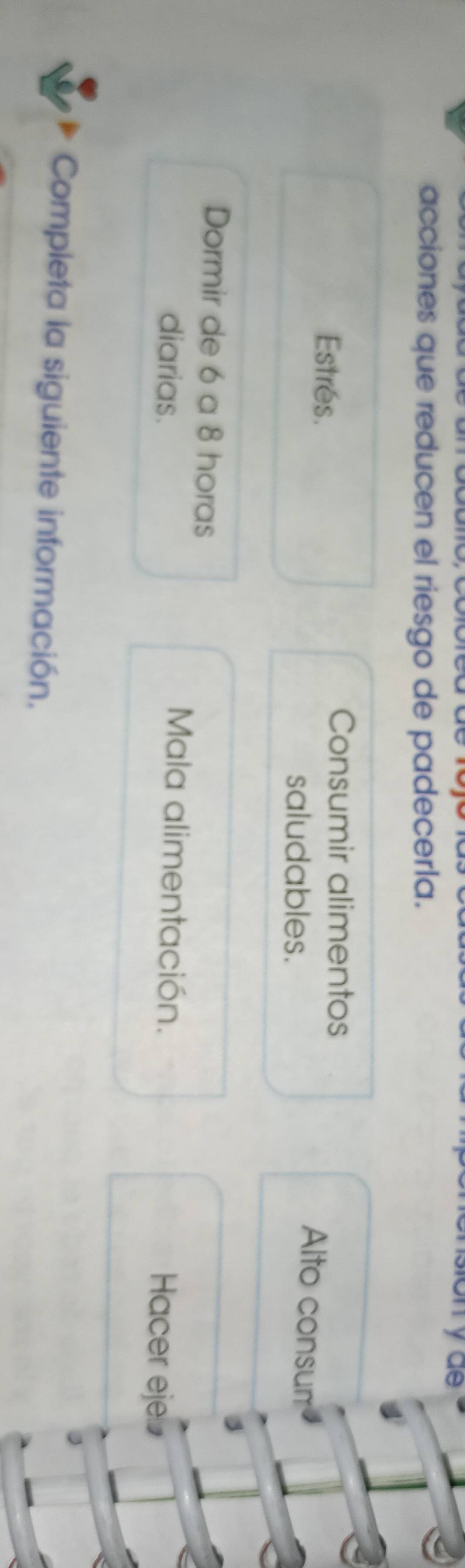 yae 
acciones que reducen el riesgo de padecerla. 
Estres. 
Consumir alimentos Alto consum 
saludables.
3
Dormir de 6 a 8 horas 
diarias. 
Mala alimentación. Hacer eje⊥ 
Completa la siguiente información.