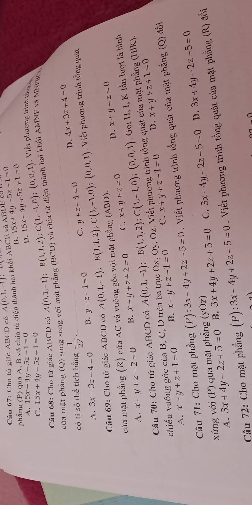 Cho tứ giác ABCD có A(0,1,-1);D(
phẳng (P) qua A, B và chia tứ diện thành hai khối ABCE và ABDE cổ ở 15x+4y-5z-1=0
B.
A. 15x-4y-5z-1=0 D. 15x-4y+5z+1=0 Vi ết phương trìn  ồng   
C. 15x+4y-5z+1=0
Câu 68: Cho tứ giác ABCD có A(0,1,-1);B(1,1,2);C(1,-1,0);(0,0,1)
của mặt phẳng (Q) song song với mặt phẳng (BCD) và chia tứ diện thành hai khối AMNF và MNFBCL
có tỉ số thể tích bằng  1/27 . y+z-4=0 D. 4x+3z+4=0
A. 3x-3z-4=0 B. y-z-1=0
C.
Câu 69: Cho tứ giác ABCD có A(0,1,-1);B(1,1,2);C(1,-1,0);(0,0,1). Viết phương trình tổng quát
của mặt phẳng (R) cứa AC và vuông góc với mặt phẳng (ABD).
D. x+y-z=0
A. x-y+z-2=0 B. x+y+z+2=0 C. x+y+z=0
Câu 70: Cho tứ giác ABCD có A(0,1,-1);B(1,1,2);C(1,-1,0);(0,0,1). Gọi H, I, K lần lượt là hình
D. x+y+z+1=0
chiếu vuông góc của B, C, D trên ba trục Ox, Oy, Oz. Viết phương trình tổng quát của mặt phẳng (HIK).
A. x-y+z+1=0 B. x-y+z-1=0 C. x+y+z-1=0
Câu 71: Cho mặt phẳng (P): 3x-4y+2z-5=0. Viết phương trình tổng quát của mặt phẳng (Q) đối
D.
A. 3x+4y-2z+5=0 B. 3x+4y+2z+5=0 C. 3x-4y-2z-5=0 3x+4y-2z-5=0
xứng với (P) qua mặt phẳng (yOz)
Câu 72: Cho mặt phẳng (P): 3x-4y+2z-5=0. Viết phương trình tổng quát của mặt phẳng (R) đối