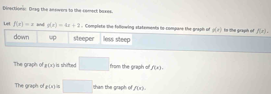 Directions: Drag the answers to the correct boxes. 
Let f(x)=x and g(x)=4x+2. Complete the following statements to compare the graph of g(x) to the graph of f(x). 
down up steeper less steep 
The graph of g(x) is shifted □ from the graph of f(x). 
The graph of g(x) is □ than the graph of f(x).