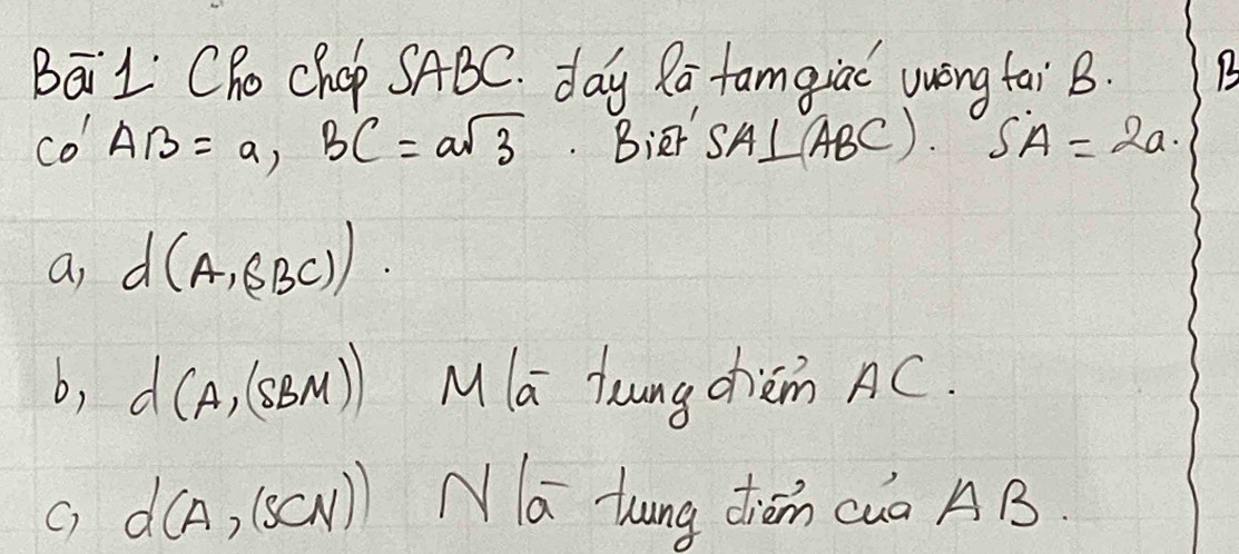 BāiL Cho Chop SABC. day Ra famgiac wwèng tai B. 1
CO'AB=a, BC=asqrt(3). Bier SA⊥ ABC. SA=2a. 
a, d(A,(BC))
b, d(A,(SBM)) Mla laungchèm AC. 
C) d(A,(SCN)) N|overline a Zung diǒn cua AB