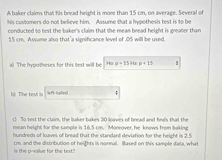 A baker claims that his bread height is more than 15 cm, on average. Several of 
his customers do not believe him. Assume that a hypothesis test is to be 
conducted to test the baker's claim that the mean bread height is greater than
15 cm. Assume also that a signifcance level of . 05 will be used. 
a) The hypotheses for this test will be Ho: p=15Ha:p<15</tex> 
b) The test is left-tailed 
c) To test the claim, the baker bakes 30 loaves of bread and finds that the 
mean height for the sample is 16.5 cm. Moreover, he knows from baking 
hundreds of loaves of bread that the standard deviation for the height is 2.5
cm. and the distribution of hei₹hts is normal. Based on this sample data, what 
is the p -value for the test?