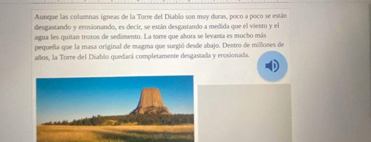 Aunque las columnas ígneas de la Torre del Diablo son muy duras, poco a poco se están 
desgastando y erosionando, es decir, se están desgastando a medida que el viento y el 
agua les quitan trozos de sedimento. La torre que ahora se levanta es mucho más 
pequeña que la masa original de magma que surgió desde abajo. Dentro de millones de 
años, la Torre del Diablo quedará completamente desgastada y erosionada.