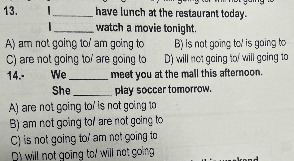 have lunch at the restaurant today.
_watch a movie tonight.
A) am not going to/ am going to B) is not going to/ is going to
C) are not going to/ are going to D) will not going to/ will going to
14.- We _meet you at the mall this afternoon.
She_ play soccer tomorrow.
A) are not going to/ is not going to
B) am not going to/ are not going to
C) is not going to/ am not going to
D) will not going to/ will not going