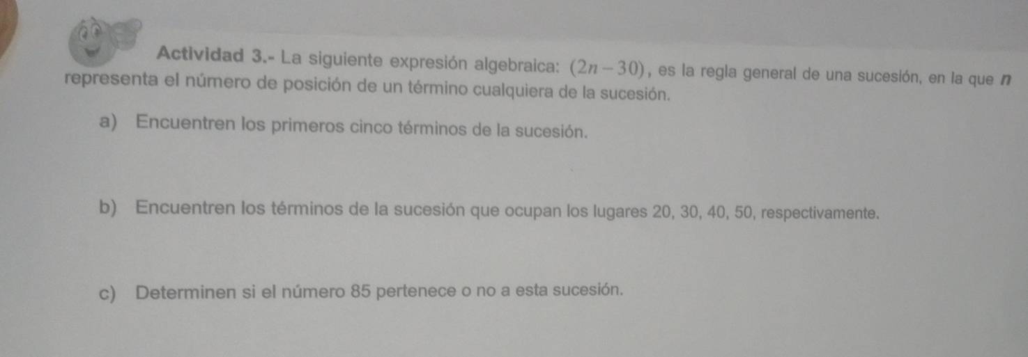 Actividad 3.- La siguiente expresión algebraica: (2n-30) , es la regla general de una sucesión, en la que n 
representa el número de posición de un término cualquiera de la sucesión. 
a) Encuentren los primeros cinco términos de la sucesión. 
b) Encuentren los términos de la sucesión que ocupan los lugares 20, 30, 40, 50, respectivamente. 
c) Determinen si el número 85 pertenece o no a esta sucesión.