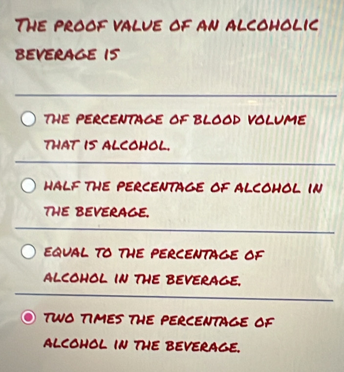 The proof value of an alcoholic 
beverage i5 
_ 
ThE PERCENTAGE OF BLOOD VOLUME 
that is alcohol. 
_ 
halF the PErCEnTaGe oF aLcOHOL In 
THE BEVERAGE. 
_ 
EQUAL TO THE PERCENTAGE OF 
alcohoL in the beverage. 
_ 
TWO TIMES THE PERCENTAGE OF 
alcohol in the beverage.