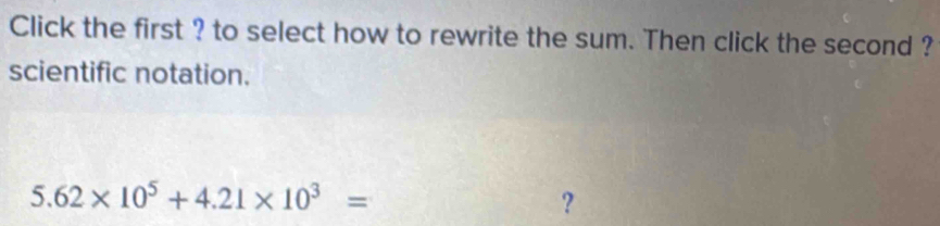 Click the first ? to select how to rewrite the sum. Then click the second ? 
scientific notation.
5.62* 10^5+4.21* 10^3=
?