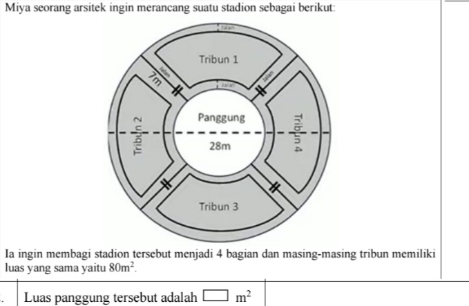 Miya seorang arsitek ingin merancang suatu stadion sebagai berikut: 
Ia ingin membagi stadion tersebut menjadi 4 bagian dan masing-masing tribun memiliki 
luas yang sama yaitu 80m^2. 
Luas panggung tersebut adalah □ m^2