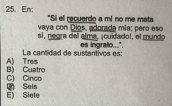 En:
"Si el recuerdo a mí no me mata
vaya con Dios, adorada mía; pero eso
sí, negra del alma, ¡cuidado!, el mundo
es ingrato...”.
La cantidad de sustantivos es:
A) Tres
B) Cuatro
C) Cinco
D) Seis
E) Siete