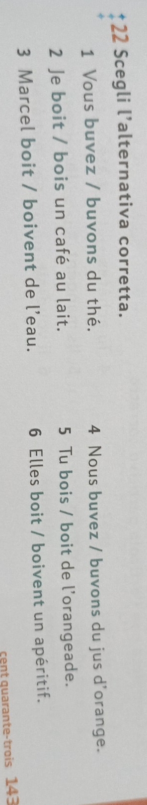 Scegli l’alternativa corretta.
1 Vous buvez / buvons du thé. 4 Nous buvez / buvons du jus d'orange.
2 Je boit / bois un café au lait. 5 Tu bois / boit de l'orangeade.
3 Marcel boit / boivent de l’eau. 6 Elles boit / boivent un apéritif.
cent quarante-trois 143