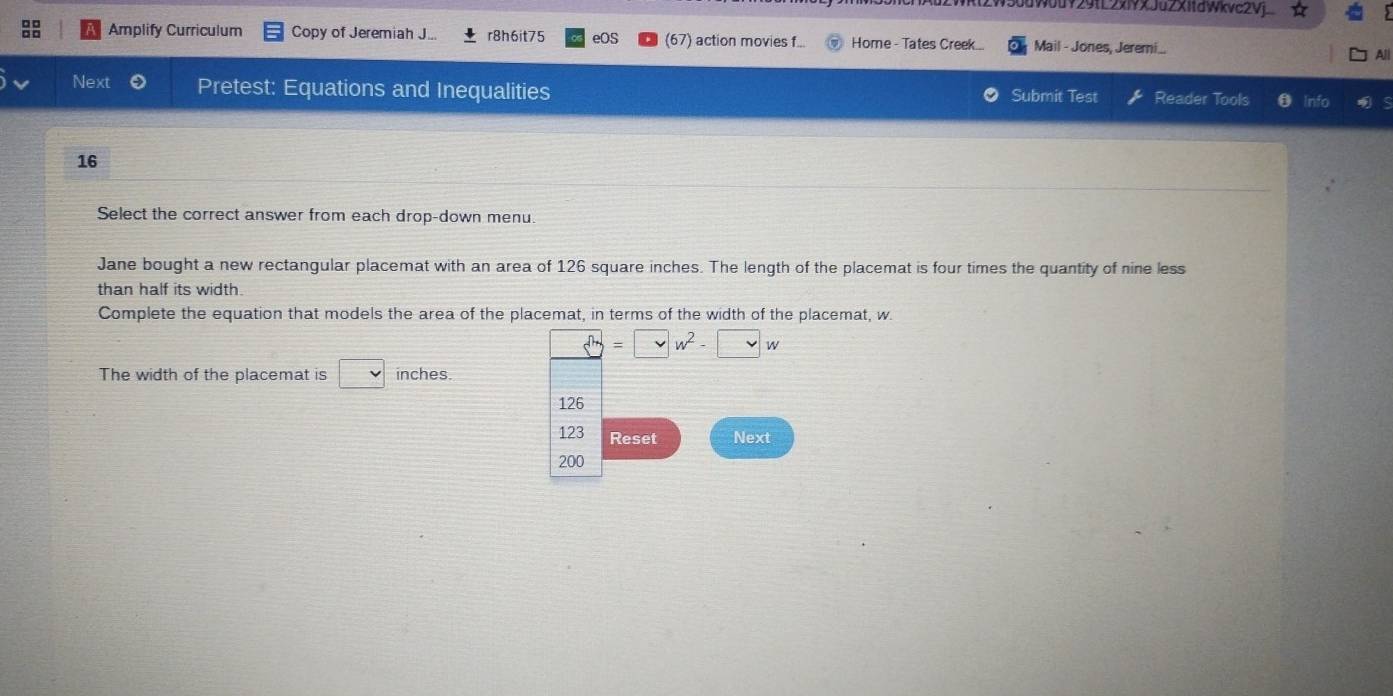 W50dW0uY29fL2xiYXJuZX1fdWkvc2Vj 
Amplify Curriculum Copy of Jeremiah J... r8h6it75 eOS (67) action movies f... Home - Tates Creek... Mail - Jones, Jeremi.. 
All 
Next Pretest: Equations and Inequalities Submit Test Reader Tools 0 Info 
16 
Select the correct answer from each drop-down menu. 
Jane bought a new rectangular placemat with an area of 126 square inches. The length of the placemat is four times the quantity of nine less 
than half its width. 
Complete the equation that models the area of the placemat, in terms of the width of the placemat, w
□ =□ w^2-□ w
The width of the placemat is □ inches.
126
123 Reset Next
200