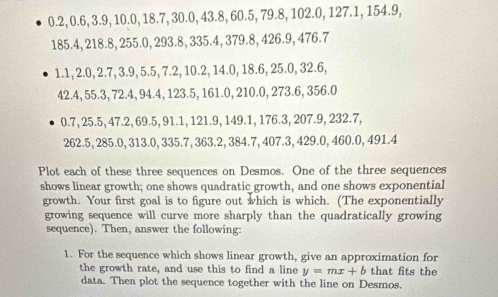 0.2, 0.6, 3.9, 10.0, 18.7, 30.0, 43.8, 60.5, 79.8, 102.0, 127.1, 154.9,
185.4 ,218.8, 255.0, 293.8, 335.4, 379.8, 426.9, 476.7
1.1, 2 .0, 2.7, 3.9, 5.5, 7.2, 10.2, 14.0, 18.6, 25.0, 32.6,
42.4 ,55.3, 72.4, 94.4, 123.5, 161.0, 210.0, 273.6, 356.0
0.7 25.5. 47.2, n° 5, 91.1, 121.9, 149.1, 176.3, 207.9, 232.7,
262.5, 285. 0, 313.0, 335.7, 363.2, 384.7, 407.3, 429.0, 460.0, 491.4
Plot each of these three sequences on Desmos. One of the three sequences 
shows linear growth; one shows quadratic growth, and one shows exponential 
growth. Your first goal is to figure out which is which. (The exponentially 
growing sequence will curve more sharply than the quadratically growing 
sequence). Then, answer the following: 
1. For the sequence which shows linear growth, give an approximation for 
the growth rate, and use this to find a line y=mx+b that fits the 
data. Then plot the sequence together with the line on Desmos.