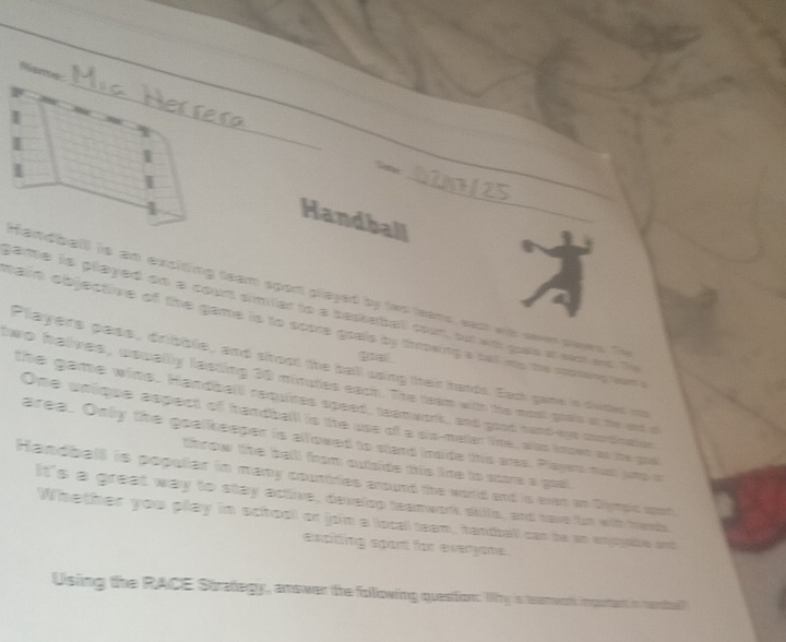 = 02Nh125 
_ 
Handball 
Handball is an exciting team sport played by two teams, eact wit oeer saws. To 
game is played on a count similler to a basketball coun, but with goots at sactand. Te 
main objective of the game is to soore goals by tmowing's sell mo the cosowing wam . 
poal 
Players pass, dribble, and shoot the ball using their hands. Each game is duded my 
two halves, usually lecting 30 minutes each. The team with the most grais at the and d 
the game wins. Handball requires speed, teamwork, and good rand-eys coordution 
One unique espect of handball is the use of a sx-mater line, also known as the goa 
area. Only the goelkeeper is alllowed to stand inside this ares. Playes mat jnd a 
throw the bell from outside this line to sore a goal 
Handball is popular in many courtries arourd the world and is even an Dympic spot. 
It's a great way to stay active, develop teanwork skills, and have fun with tends, 
Whether you play in school or join a locall team, handball can be an enjoyble and 
exciting sport for everyome. 
Using the RACE Strategy, answer the folllowing question. Wy is earwok impotant in cenbal