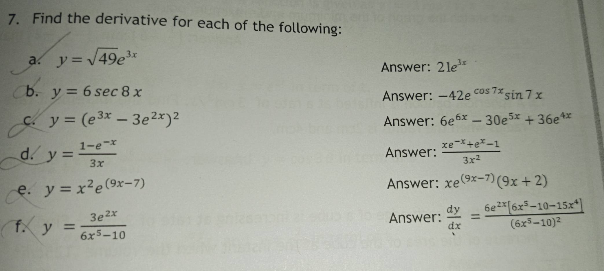 Find the derivative for each of the following: 
a. y=sqrt(49)e^(3x)
Answer: 21e^(3x)
b. y=6sec 8x Answer: -42e^(cos 7x)sin 7x
C. y=(e^(3x)-3e^(2x))^2 Answer: 6e^(6x)-30e^(5x)+36e^(4x)
d. y= (1-e^(-x))/3x  Answer:  (xe^(-x)+e^x-1)/3x^2 
e. y=x^2e^((9x-7))
Answer: xe^((9x-7))(9x+2)
f. y= 3e^(2x)/6x^5-10 
Answer:  dy/dx =frac 6e^(2x)[6x^5-10-15x^4](6x^5-10)^2