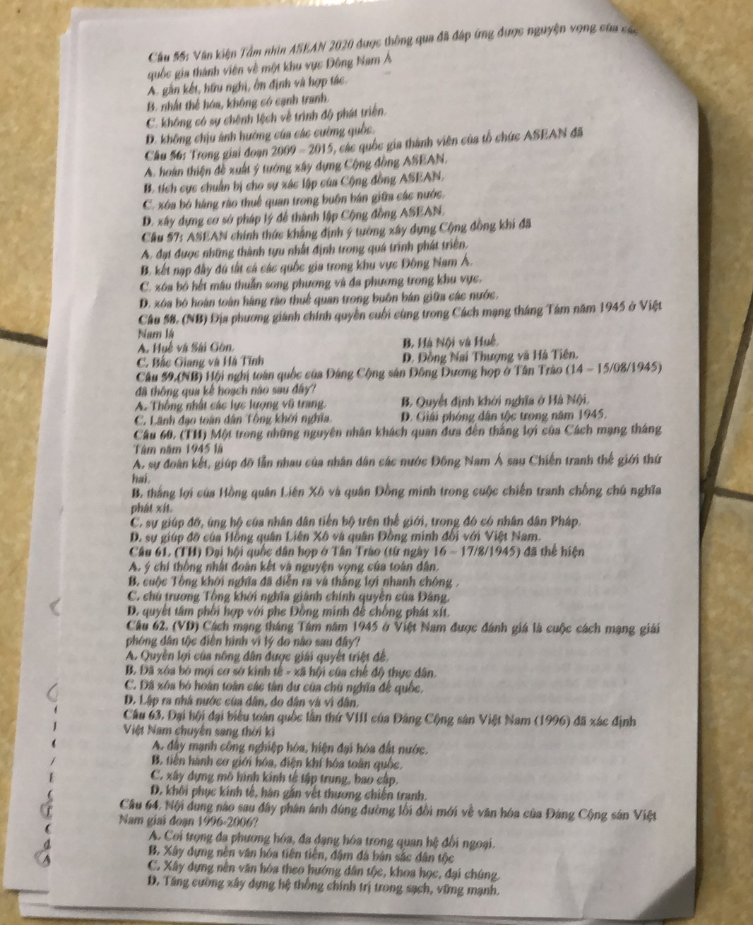 Cầu 55: Văn kiện Tầm nhìn ASEAN 2020 được thông qua đã đáp ứng được nguyện vọng của các
quốc gia thành viên về một khu vực Đông Nam Á
A. gắn kết, hữu nghị, ôn định và hợp tác
B. nhất thể hóa, không có cạnh tranh.
C. không có sự chênh lệch về trình độ phát triển
D. không chịu ảnh hưởng của các cường quốc.
Câu 56: Trong giai đoạn 2009=201 5, các quốc gia thành viên của tổ chức ASEAN đã
A. hoàn thiện đề xuất ý tướng xây dựng Cộng đồng ASEAN,
B. tích cực chuẩn bị cho sự xác lập của Cộng đồng ASEAN,
C. xóa bó hàng rào thuế quan trong buôn bán giữa các nước.
D. xây dựng cơ sở pháp lý để thành lập Cộng đồng ASEAN.
Cầu 57: ASEAN chính thức khẳng định ý tường xây dụng Cộng đồng khi đã
A. đạt được những thành tựu nhất định trong quá trình phát triển.
B. kết nạp đầy đú tất cả các quốc gia trong khu vực Đông Nam Á.
C. xóa bộ hết mâu thuần song phương và đa phương trong khu vực,
D. xóa bộ hoán toàn hàng rào thuế quan trong buôn bán giữa các nước.
Câu 58, (NB) Địa phương giánh chính quyền cuối cùng trong Cách mạng tháng Tám năm 1945 ở Việt
Nm là
A. Huế và Sải Gồn, B, Hà Nội và Huế,
C. Bắc Giang và Hà Tĩnh D. Đồng Nai Thượng và Hà Tiên,
Câu 59.(NB) Hội nghị toàn quốc của Đảng Cộng sân Đông Dương hợp ở Tân Trào (14 - 15/08/1945)
đã thông qua kế hoạch nào sau đây
A. Thống nhất các lực lượng vũ trang. B. Quyết định khởi nghĩa ở Hà Nội,
C. Lãnh đạo toàn dân Tổng khởi nghĩa D. Giải phóng dân tộc trong năm 1945.
Câu 60, (TH) Một trong những nguyên nhân khách quan đựa đến thắng lợi của Cách mạng tháng
Tâm năm 1945 là
A. sự đoàn kết, giúp đỡ lẫn nhau của nhân dân các nước Đông Nam Á sau Chiến tranh thế giới thứ
hai
B. thắng lợi của Hồng quân Liên Xô và quân Đồng minh trong cuộc chiến tranh chống chủ nghĩa
phát xít
C. sự giúp đố, úng hộ của nhân dân tiến bộ trên thể giới, trong đó có nhân dân Pháp.
D. sự giúp đỡ của Hồng quân Liên Xô và quân Đồng minh đối với Việt Nam.
Câu 61. (TH) Đại hội quốc dân hợp ở Tân Trào (từ ngày 16 - 17/8/1945) đã thể hiện
A. ý chí thống nhất đoàn kết và nguyện vọng của toàn dân.
B cuộc Tông khởi nghĩa đã diễn ra và thắng lợi nhanh chông ,
C. chủ trương Tổng khới nghĩa giành chính quyền của Đảng.
D. quyết tâm phối hợp với phe Đồng minh để chống phát xít.
Câu 62. (VD) Cách mạng tháng Tâm năm 1945 ở Việt Nam được đánh giá là cuộc cách mạng giải
phòng dân tộc điễn hình vì lý do nào sau đây?
A. Quyền lợi của nông dân được giải quyết triệt đề,
B. Đã xóa bó mợi cơ sở kính tế - xã hội của chế độ thực dân,
C. Dã xóa bỏ hoàn toàn các tàn du của chủ nghĩa để quốc,
D. Lập ra nhà nước của dân, do dân và vì dân,
Câu 63. Đại hội đại biểu toàn quốc lần thứ VIII của Đảng Cộng sản Việt Nam (1996) đã xác định
Việt Nam chuyên sang thời ki
A. đây mạnh công nghiệp hóa, hiện đại hóa đất nước,
B. tiên hành cơ giới hóa, điện khí hóa toàn quốc.
C. xây dựng mô hình kính tế tập trung, bao cập,
D. khôi phục kính tế, hàn gần vệt thương chiến tranh.
Cầu 64. Nội dung nào sau đây phân ánh đùng đường lối đối mới về văn hóa của Đảng Cộng sản Việt
Nam giai đoạn 1996-2006?
A. Coi trọng đa phương hóa, đa đạng hóa trong quan hệ đối ngoại.
B. Xây dựng nên văn hóa tiên tiền, đâm đá bản sắc dân tộc
C. Xây dựng nền văn hóa theo hướng dân tộc, khoa học, đại chúng.
D. Tăng cường xây dựng hệ thống chính trị trong sạch, vững mạnh.