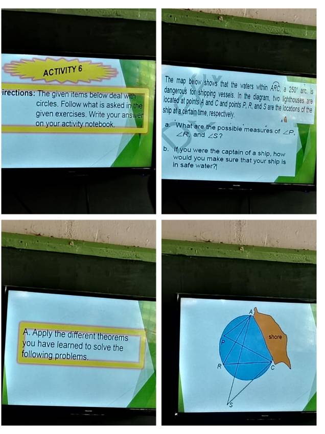 ACTIVITY 6 
The map below shows that the waters within widehat ARC, a 250° arc is 
dangerous for shipping vessels. In the diagram, two lighthouses are 
irections: The given items below deal with located at points A and C and points P, R, and S are the locations of the 
circles. Follow what is asked in the ship at a certain time, respectively. 
given exercises. Write your answer 
on your activity notebook. a. What are the possible measures of ∠ P,
∠ R. and ∠ S ? 
b. If you were the captain of a ship, how 
would you make sure that your ship is 
in safe water? 
A. Apply the different theorems 
you have learned to solve the 
following problems.
