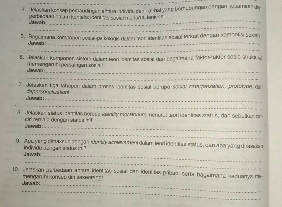 Jelaskan konsep perbandingan antara individu dan hai-hal yang berhubungan dengan kesamaan dan 
perbedaan dalam konteks identitas sosial menurut Jenkins! 
_ 
Jawab: 
_ 
_ 
5. Bagaimana komponen sosial-psikologis dalam teori identitas sosial terkait dengan kompetisi sosial? 
Jawab: 
_ 
6. Jelaskan komponen sistem dalam teori identitas sosial dan bagaimana faktor-faktor sosio struktural 
memengaruhi persaingan sosial! 
Jawab:_ 
_ 
7. Jelaskan tiga tahapan dalam proses identitas sosial berupa social categorization, prototype, dan 
depersonalization! 
Jawab:_ 
_ 
8. Jelaskan status identitas berupa identity moratorium menurut teori identitas status, dan sebutkan ciri- 
ciri remaja dengan status ini! 
Jawab:_ 
_ 
9. Apa yang dimaksud dengan identity achievement dalam teor identitas status, dan apa yang dirasakan 
individu dengan status ini? 
Jawab:_ 
_ 
10. Jelaskan perbedaan antara identitas sosial dan identitas pribadi serta bagaimana keduanya me- 
mengaruhi konsep diri seseorang! 
Jawab:_ 
_