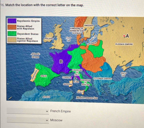 Match the location with the correct letter on the map. 
Napoleonic Empire 
States Allied SWEDEN 
with Napoleon DENMARK AND KINGDOM OF 
Dependent States NORWAY 
States Allied RELAND North 
PRUSSIA A 
against Napoleon Sea 
RUSSIAN EMPIRE 
Atlantic 
Oceam 
B 
KINGDOM 
OF Black 
a SPAIN 
ItALy Sea 
OT TOMAN EMPIRE 
CORSICA KINGDOM 
ELDA OF 
SARIDINIA MAPLES 
sicily 
AFRICA Mediterranean Sea 
_ 
French Empire 
_ 
Moscow