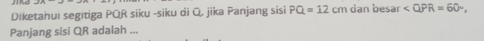 Jika 
Diketahui segitiga PQR siku -siku di Q. jika Panjang sisi PQ=12 cm dan besar , 
Panjang sisi QR adalah ...