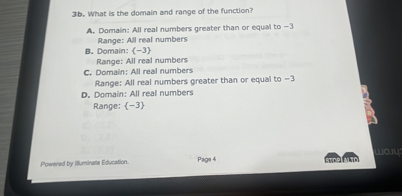 What is the domain and range of the function?
A. Domain: All real numbers greater than or equal to −3
Range: All real numbers
B. Domain:  -3
Range: All real numbers
C. Domain: All real numbers
Range: All real numbers greater than or equal to −3
D. Domain: All real numbers
Range:  -3
B
woy
Powered by Illuminate Education. Page 4 STOPTALTO