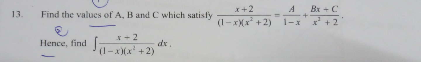 Find the values of A, B and C which satisfy  (x+2)/(1-x)(x^2+2) = A/1-x + (Bx+C)/x^2+2 . 
Hence, find ∈t  (x+2)/(1-x)(x^2+2) dx.