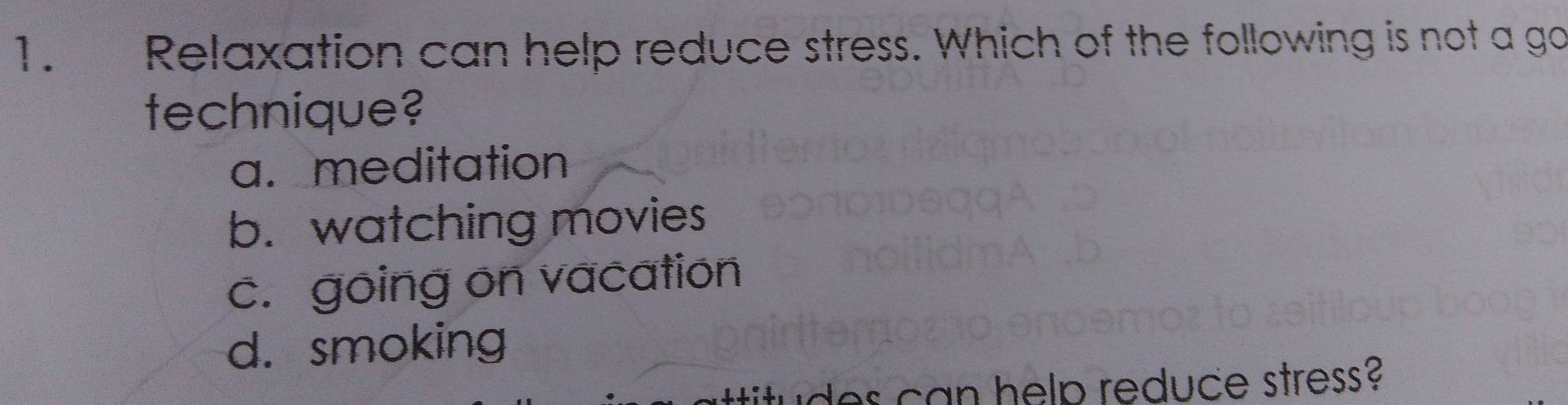 Relaxation can help reduce stress. Which of the following is not a go
technique?
a. meditation
b. watching movies
c. going on vacation
d. smoking
id can help reduce stress?